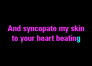 And syncopate my skin

to your heart beating