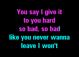 You say I give it
to you hard

so bad, so bad
like you never wanna
leave I won't