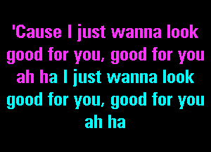 'Cause I iust wanna look
good for you, good for you
ah ha I iust wanna look

good for you, good for you
ah ha