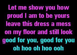 Let me show you how
proud I am to be yours
leave this dress a mess
on my floor and still look
good for you, good for you
oh hoo oh hoo ooh