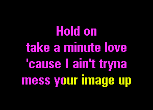 Hold on
take a minute love

'cause I ain't tryna
mess your image up