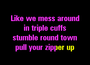 Like we mess around
in triple cuffs

stumble round town
pull your zipper up