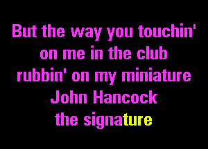 But the way you touchin'
on me in the club
ruhhin' on my miniature
John Hancock
the signature