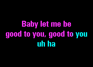 Baby let me be

good to you, good to you
uh ha