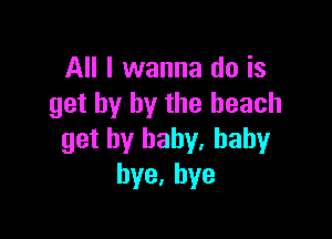 All I wanna do is
get by by the beach

get by baby. baby
bye,hye