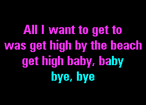 All I want to get to
was get high by the beach

get high baby. baby
bye,hye