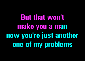 But that won't
make you a man

now you're just another
one of my problems