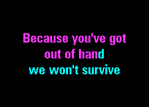 Because you've got

outofhand
we won't survive