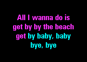 All I wanna do is
get by by the beach

get by baby. baby
bye,hye