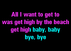 All I want to get to
was get high by the beach

get high baby. baby
bye,hye