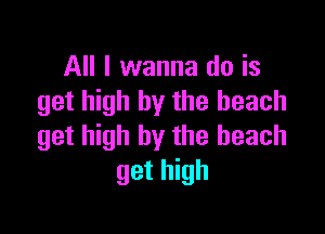 All I wanna do is
get high by the beach

get high by the beach
get high