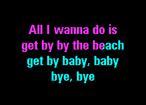 All I wanna do is
get by by the beach

get by baby. baby
bye,hye