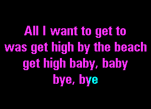 All I want to get to
was get high by the beach

get high baby. baby
bye,hye