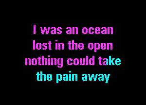 I was an ocean
lost in the open

nothing could take
the pain away