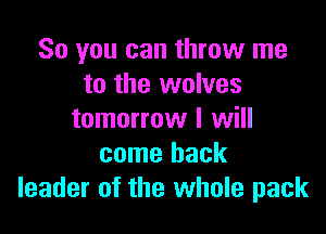 So you can throw me
to the wolves

tomorrow I will
come back
leader of the whole pack