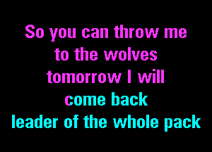 So you can throw me
to the wolves

tomorrow I will
come back
leader of the whole pack