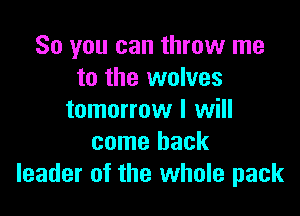 So you can throw me
to the wolves

tomorrow I will
come back
leader of the whole pack