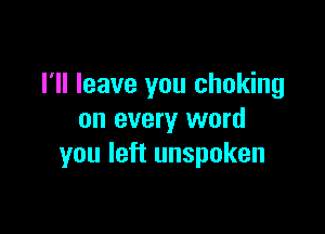 I'll leave you choking

on every word
you left unspoken