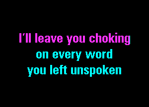 I'll leave you choking

on every word
you left unspoken