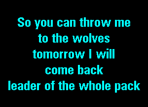 So you can throw me
to the wolves

tomorrow I will
come back
leader of the whole pack