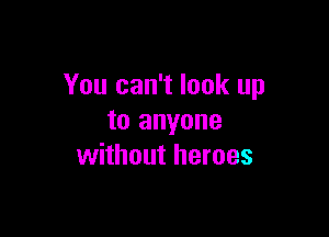 You can't look up

to anyone
without heroes