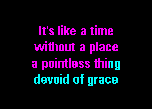 It's like a time
without a place

a pointless thing
devoid of grace