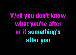 Well you don't know
what you're after

or if something's
after you