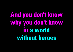 And you don't know
why you don't know

in a world
without heroes