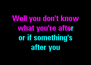 Well you don't know
what you're after

or if something's
after you