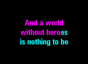 And a world

without heroes
is nothing to he