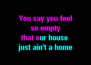 You say you feel
so empty

that our house
iust ain't a home
