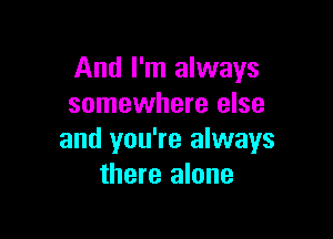 And I'm always
somewhere else

and you're always
there alone