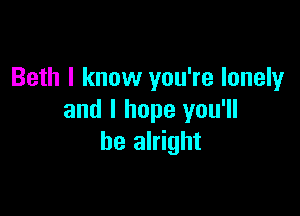 Beth I know you're lonely

and I hope you'll
be alright