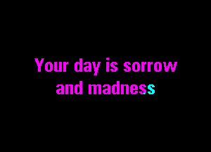 Your day is sorrow

and madness