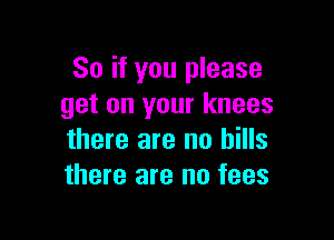 So if you please
get on your knees

there are no hills
there are no fees
