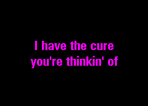 I have the cure

you're thinkin' of