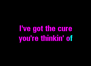 I've got the cure

you're thinkin' of
