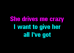 She drives me crazy

I want to give her
all I've got