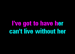 I've got to have her

can't live without her