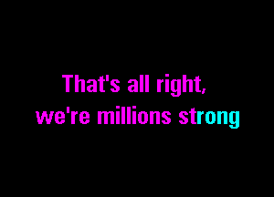 That's all right,

we're millions strong
