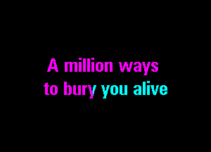 A million ways

to bury you alive