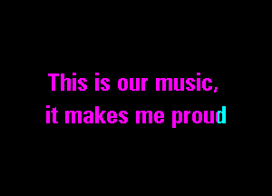 This is our music,

it makes me proud
