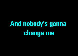 And nobody's gonna

change me