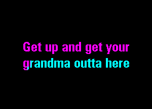 Get up and get your

grandma outta here