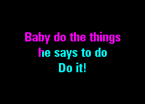 Baby do the things

he says to do
Do it!