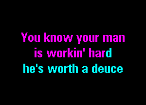 You know your man

is workin' hard
he's worth a deuce