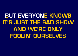 BUT EVERYONE KNOWS
ITS JUST THE SAD SHOW
AND WERE ONLY
FOOLIN' OURSELVES