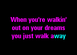 When you're walkin'

out on your dreams
you iust walk away