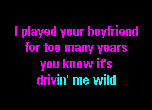 I played your boyfriend
for too many years

you know it's
drivin' me wild