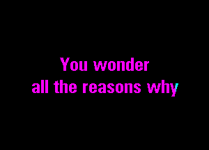 You wonder

all the reasons why